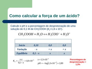 Como calcular a força de um ácido?

Calcule o pH e a porcentagem de desprotonação de uma
solução de 0,1 M de CH3COOH (Ka=1,8 x 10-5).

        CH 3COOH + H 2O ↔ H 3COO − + H 3O +

                      CH3COOH                     H3O+          CH3COO-
        Início            0,10                        0,0         0,0
      Variação                -   x                   +x          +x
      Equilíbrio         0,1 - x                       x             x

         x.x                          x = 1,3 ×10 −3                      Porcentagem de
  Ka =         = 1,8 ×10 −5
       0,1 − x                                    (         )
                                      pH = − log 1,3 ×10 −3 = 2,89
                                                                          desprotonação =
                                                                               1,3%
 