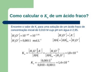 Como calcular o Ka de um ácido fraco?

Encontre o valor de Ka para uma solução de um ácido fraco de
concentração inicial de 0,010 M cujo pH em água é 2,95.

[ H O ] = 10 = 10
  3
      +        − pH       −2 , 95
                                                         [H O ] = [ A ]
                                                              3
                                                                  +        −


[ H O ] = 0,0011 mol.L
  3
      +                             −1
                                                    [ HA] = [ HA] − [ H O ]
                                                                      in       3
                                                                                    +




               =
                 [ H O ][ A ] =
                          +         −
                                             [ H O ] = 1,8 ×10
                                                        + 2
                                                                                   −5

                                         [ HA] − [ H O ]
                      3                             3
          Ka
                       [ HA]                   in         3
                                                              +



                      Ka =
                                     ( 0,0011) 2        = 1,4 ×10 − 4
                              0,010 − 0,0011
 