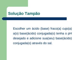 Solução Tampão


  Escolher um ácido (base) fraco(a) cujo(a)
  a(o) base(ácido) conjugada(o) tenha o pH
  desejado e adicione sua(seu) base(ácido)
  conjugada(o) através do sal.
 