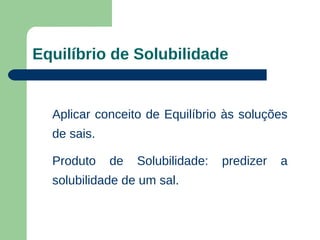 Equilíbrio de Solubilidade


  Aplicar conceito de Equilíbrio às soluções
  de sais.

  Produto    de   Solubilidade:   predizer   a
  solubilidade de um sal.
 