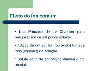 Efeito do Íon comum


  • Usa Princípio de Le Chatelier para
  precipitar íon de sal pouco solúvel.

  • Adição de um 2o. Sal (ou ácido) fornece
  íons (comuns) da solução.

  • Solubilidade do sal origina diminui e ele
  precipita.
 
