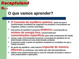 Recaptuland
o...
    O que vamos aprender?

      O Conceito de equilíbrio químico: ponto em que à
       transformação simultânea de reagentes em produtos e de produtos em
       reagentes, ambas a mesma velocidade.
   
       Este ponto de equilíbrio é portanto dinâmico e corresponde ao
       mínimo de energia livre, caracterizada por
       concentrações específicas para cada componente da reação.
      Juntas, estas concentrações fornecem a constante de equilíbrio de um
       determinado sistema em uma determinada condição.
      É possível mudar o ponto de equilíbrio mudando as condições em que a
       reação acontece.
      No ponto de equilíbrio, cada sistema responde    de maneira
       diferente às mudanças, mas todas elas são não-espontâneas.
      Aplicar esse conhecimento para o caso de soluções de ácidos e bases e
       suas propriedades e aplicações.
 