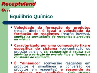 Recaptuland
o...
    Equilíbrio Químico

      Velocidade da formação de produtos
       (reação direta) é igual a velocidade da
       formação de reagentes (reação inversa).
       Implica na coexistência de reagentes e produtos
       na mistura.

      Caracterizado por uma composição fixa e
       específica do sistema (concentração ou
       pressão parcial). Tal composição é aquela que
       minimiza a variação de energia livre e fornece a
       constante de equilíbrio.

      É “dinâmico” (conversão reagentes em
       produtos é simultânea à conversão de
       produtos em reagentes) e responde às
 