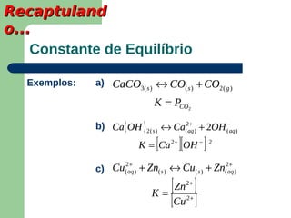 Recaptuland
o...
    Constante de Equilíbrio

   Exemplos:   a) CaCO3( s ) ↔ CO( s ) + CO2 ( g )

                                 K = PCO2

               b) Ca ( OH ) 2 ( s ) ↔ Ca(2aq ) + 2OH (−aq )
                                          +


                                 [      ][
                            K = Ca 2+ OH −        ]   2


                      +                               +
               c) Cu(2aq ) + Zn( s ) ↔ Cu( s ) + Zn(2aq )

                                K=
                                   [ Zn ]    2+


                                   [Cu ]     2+
 