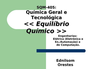 SQM-405:
   SQM-405
Química Geral e
 Tecnológica
<< Equilíbrio
Químico >>
             Engenharias:
         Elétrica (Eletrônica e
          En./Automação) e
           de Computação.




              Ednilsom
               Orestes
 