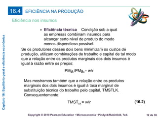 Capítulo16:Equilíbriogeraleeficiênciaeconômica
12 de 36Copyright © 2010 Pearson Education • Microeconomia • Pindyck/Rubinfeld, 7ed.
EFICIÊNCIA NA PRODUÇÃO16.4
Eficiência nos insumos
● Eficiência técnica Condição sob a qual
as empresas combinam insumos para
alcançar certo nível de produto do modo
menos dispendioso possível.
Se os produtores desses dois bens minimizam os custos de
produção, utilizam combinações de trabalho e capital de tal modo
que a relação entre os produtos marginais dos dois insumos é
igual à razão entre os preços:
PMgL/PMgK= w/r
Mas mostramos também que a relação entre os produtos
marginais dos dois insumos é igual à taxa marginal de
substituição técnica do trabalho pelo capital, TMSTLK.
Consequentemente:
TMSTLK = w/r (16.2)
 
