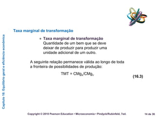 Capítulo16:Equilíbriogeraleeficiênciaeconômica
14 de 36Copyright © 2010 Pearson Education • Microeconomia • Pindyck/Rubinfeld, 7ed.
● Taxa marginal de transformação
Quantidade de um bem que se deve
deixar de produzir para produzir uma
unidade adicional de um outro.
Taxa marginal de transformação
A seguinte relação permanece válida ao longo de toda
a fronteira de possibilidades de produção:
TMT = CMgA/CMgV
(16.3)
 