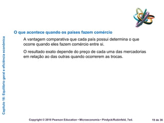 Capítulo16:Equilíbriogeraleeficiênciaeconômica
19 de 36Copyright © 2010 Pearson Education • Microeconomia • Pindyck/Rubinfeld, 7ed.
O que acontece quando os países fazem comércio
A vantagem comparativa que cada país possui determina o que
ocorre quando eles fazem comércio entre si.
O resultado exato depende do preço de cada uma das mercadorias
em relação ao das outras quando ocorrerem as trocas.
 