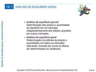 Capítulo16:Equilíbriogeraleeficiênciaeconômica
2 de 36Copyright © 2010 Pearson Education • Microeconomia • Pindyck/Rubinfeld, 7ed.
ANÁLISE DE EQUILÍBRIO GERAL16.1
● Análise de equilíbrio parcial
Determinação dos preços e quantidades
de equilíbrio em um mercado,
independentemente dos efeitos causados
por outros mercados.
● Análise de equilíbrio geral
Determinação simultânea de preços e
quantidades em todos os mercados
relevantes, levando em conta os efeitos
de realimentação (ou feedback).
 