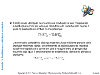 Capítulo16:Equilíbriogeraleeficiênciaeconômica
22 de 36Copyright © 2010 Pearson Education • Microeconomia • Pindyck/Rubinfeld, 7ed.
2. Eficiência na utilização de insumos na produção: a taxa marginal de
substituição técnica de todos os produtores do trabalho pelo capital é
igual na produção de ambas as mercadorias:
Um mercado competitivo alcança esse resultado eficiente porque cada
produtor maximiza lucros, determinando as quantidades de insumos
trabalho e capital até o ponto em que a relação entre os preços dos
insumos seja igual à taxa marginal de substituição técnica no processo
produtivo:
 