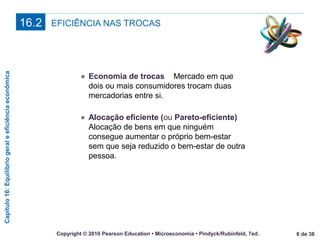 Capítulo16:Equilíbriogeraleeficiênciaeconômica
6 de 36Copyright © 2010 Pearson Education • Microeconomia • Pindyck/Rubinfeld, 7ed.
EFICIÊNCIA NAS TROCAS16.2
● Economia de trocas Mercado em que
dois ou mais consumidores trocam duas
mercadorias entre si.
● Alocação eficiente (ou Pareto-eficiente)
Alocação de bens em que ninguém
consegue aumentar o próprio bem-estar
sem que seja reduzido o bem-estar de outra
pessoa.
 
