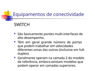 Equipamentos de conectividade
SWITCH
 São basicamente pontes multi-interfaces de
alto desempenho.
 Têm em geral grande número de portas
que podem trabalhar em velocidades
diferentes umas das outras (inclusive em full-
duplex).
 Geralmente operam na camada 2 do modelo
de referência, embora existam modelos que
podem operar em camadas superiores.
 