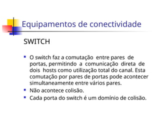 Equipamentos de conectividade
SWITCH
 O switch faz a comutação entre pares de
portas, permitindo a comunicação direta de
dois hosts como utilização total do canal. Esta
comutação por pares de portas pode acontecer
simultaneamente entre vários pares.
 Não acontece colisão.
 Cada porta do switch é um domínio de colisão.
 