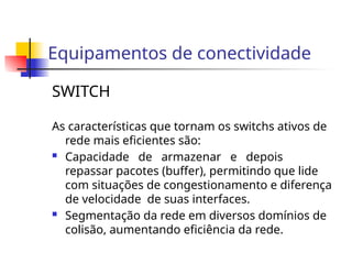 Equipamentos de conectividade
SWITCH
As características que tornam os switchs ativos de
rede mais eficientes são:
 Capacidade de armazenar e depois
repassar pacotes (buffer), permitindo que lide
com situações de congestionamento e diferença
de velocidade de suas interfaces.
 Segmentação da rede em diversos domínios de
colisão, aumentando eficiência da rede.
 
