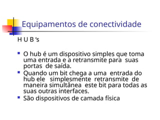 Equipamentos de conectividade
H U B ‘s
 O hub é um dispositivo simples que toma
uma entrada e a retransmite para suas
portas de saída.
 Quando um bit chega a uma entrada do
hub ele simplesmente retransmite de
maneira simultânea este bit para todas as
suas outras interfaces.
 São dispositivos de camada física
 