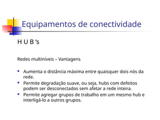 Equipamentos de conectividade
H U B ‘s
Redes multiníveis – Vantagens
 Aumenta o distância máxima entre quaisquer dois nós da
rede.
 Permite degradação suave, ou seja, hubs com defeitos
podem ser desconectados sem afetar a rede inteira.
 Permite agregar grupos de trabalho em um mesmo hub e
interligá-lo a outros grupos.
 