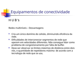 Equipamentos de conectividade
H U B ‘s
Redes multiníveis – Desvantagens
 Cria um único domínio de colisão, diminuindo eficiência da
rede.
 Dificuldades de interconectar segmentos de rede que
operem em velocidades diferentes. Não consegue lidar como
problema de congestionamento por falta de buffer.
 Deve-ser observar os limites máximos de distância entre dois
nós, e quantidade de repetidores máxima de acordo com a
tecnologia de rede que se usa,
 