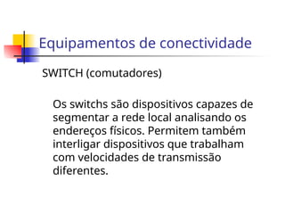 Equipamentos de conectividade
SWITCH (comutadores)
Os switchs são dispositivos capazes de
segmentar a rede local analisando os
endereços físicos. Permitem também
interligar dispositivos que trabalham
com velocidades de transmissão
diferentes.
 