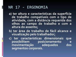 a) ter altura e características da superfície de trabalho compatíveis com o tipo de atividade, com a distância requerida dos olhos ao campo de trabalho e com a altura do assento; b) ter área de trabalho de fácil alcance e visualização pelo trabalhador; c) ter características dimensionais que possibilitem posicionamento e movimentação adequados dos segmentos corporais. NR 17 - ERGONOMIA 