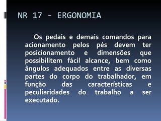 Os pedais e demais comandos para acionamento pelos pés devem ter posicionamento e dimensões que possibilitem fácil alcance, bem como ângulos adequados entre as diversas partes do corpo do trabalhador, em função das características e peculiaridades do trabalho a ser executado. NR 17 - ERGONOMIA 