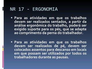 Para as atividades em que os trabalhos devam ser realizados sentados, a partir da análise ergonômica do trabalho, poderá ser exigido suporte para os pés, que se adapte ao comprimento da perna do trabalhador. Para as atividades em que os trabalhos devam ser realizados de pé, devem ser colocados assentos para descanso em locais em que possam ser utilizados por todos os trabalhadores durante as pausas. NR 17 - ERGONOMIA 