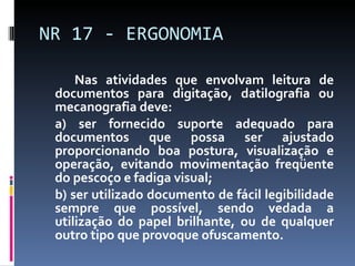 Nas atividades que envolvam leitura de documentos para digitação, datilografia ou mecanografia deve: a) ser fornecido suporte adequado para documentos que possa ser ajustado proporcionando boa postura, visualização e operação, evitando movimentação freqüente do pescoço e fadiga visual; b) ser utilizado documento de fácil legibilidade sempre que possível, sendo vedada a utilização do papel brilhante, ou de qualquer outro tipo que provoque ofuscamento. NR 17 - ERGONOMIA 