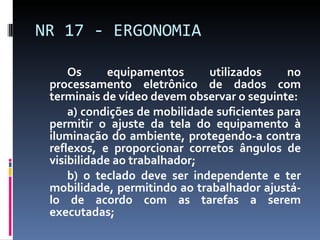 Os equipamentos utilizados no processamento eletrônico de dados com terminais de vídeo devem observar o seguinte: a) condições de mobilidade suficientes para permitir o ajuste da tela do equipamento à iluminação do ambiente, protegendo-a contra reflexos, e proporcionar corretos ângulos de visibilidade ao trabalhador; b) o teclado deve ser independente e ter mobilidade, permitindo ao trabalhador ajustá-lo de acordo com as tarefas a serem executadas; NR 17 - ERGONOMIA 