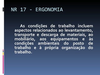 NR 17 - ERGONOMIA As condições de trabalho incluem aspectos relacionados ao levantamento, transporte e descarga de materiais, ao mobiliário, aos equipamentos e às condições ambientais do posto de trabalho e à própria organização do trabalho. 