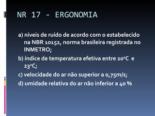 a) níveis de ruído de acordo com o estabelecido na NBR 10152, norma brasileira registrada no INMETRO; b) índice de temperatura efetiva entre 20 o C  e 23 o C; c) velocidade do ar não superior a 0,75m/s; d) umidade relativa do ar não inferior a 40 % NR 17 - ERGONOMIA 