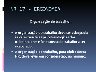 Organização do trabalho. A organização do trabalho deve ser adequada às características psicofisiológicas dos trabalhadores e à natureza do trabalho a ser executado. A organização do trabalho, para efeito desta NR, deve levar em consideração, no mínimo: NR 17 - ERGONOMIA 