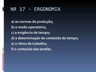 a) as normas de produção; b) o modo operatório; c) a exigência de tempo; d) a determinação do conteúdo de tempo; e) o ritmo de trabalho; f) o conteúdo das tarefas. NR 17 - ERGONOMIA 