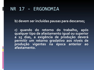 b) devem ser incluídas pausas para descanso; c) quando do retorno do trabalho, após qualquer tipo de afastamento igual ou superior a 15 dias, a exigência de produção deverá permitir um retorno gradativo aos níveis de produção vigentes na época anterior ao afastamento. NR 17 - ERGONOMIA 