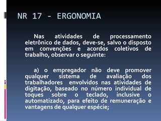Nas atividades de processamento eletrônico de dados, deve-se, salvo o disposto em convenções e acordos coletivos de trabalho, observar o seguinte: a) o empregador não deve promover qualquer sistema de avaliação dos trabalhadores  envolvidos nas atividades de digitação, baseado no número individual de toques sobre o teclado, inclusive o automatizado, para efeito de remuneração e vantagens de qualquer espécie; NR 17 - ERGONOMIA 