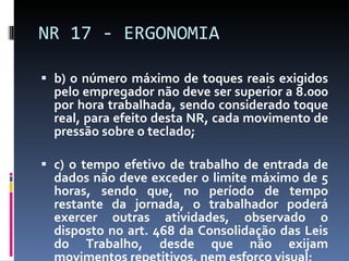 b) o número máximo de toques reais exigidos pelo empregador não deve ser superior a 8.000 por hora trabalhada, sendo considerado toque real, para efeito desta NR, cada movimento de pressão sobre o teclado; c) o tempo efetivo de trabalho de entrada de dados não deve exceder o limite máximo de 5 horas, sendo que, no período de tempo restante da jornada, o trabalhador poderá exercer outras atividades, observado o disposto no art. 468 da Consolidação das Leis do Trabalho, desde que não exijam movimentos repetitivos, nem esforço visual; NR 17 - ERGONOMIA 