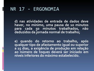 d) nas atividades de entrada de dados deve haver, no mínimo, uma pausa de 10 minutos para cada 50 minutos trabalhados, não deduzidos da jornada normal de trabalho; e) quando do retorno ao trabalho, após qualquer tipo de afastamento igual ou superior a 15 dias, a exigência de produção em relação ao número de toques deverá ser iniciado em níveis inferiores do máximo estabelecido. NR 17 - ERGONOMIA 