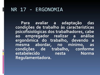 Para avaliar a adaptação das condições de trabalho às características psicofisiológicas dos trabalhadores, cabe ao empregador realizar a análise ergonômica do trabalho, devendo a mesma abordar, no mínimo, as condições de trabalho, conforme estabelecido nesta Norma Regulamentadora. NR 17 - ERGONOMIA 