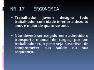 Trabalhador jovem designa todo trabalhador com idade inferior a dezoito anos e maior de quatorze anos. Não deverá ser exigido nem admitido o transporte manual de cargas, por um trabalhador cujo peso seja suscetível de comprometer sua saúde ou sua segurança. NR 17 - ERGONOMIA 
