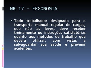 Todo trabalhador designado para o transporte manual regular de cargas, que não as leves, deve receber treinamento ou instruções satisfatórias quanto aos métodos de trabalho que deverá utilizar, com vistas a salvaguardar sua saúde e prevenir acidentes. NR 17 - ERGONOMIA 