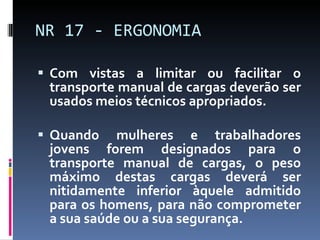 Com vistas a limitar ou facilitar o transporte manual de cargas deverão ser usados meios técnicos apropriados. Quando mulheres e trabalhadores jovens forem designados para o transporte manual de cargas, o peso máximo destas cargas deverá ser nitidamente inferior àquele admitido para os homens, para não comprometer a sua saúde ou a sua segurança. NR 17 - ERGONOMIA 