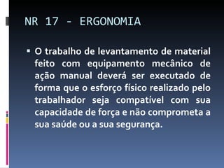 O trabalho de levantamento de material feito com equipamento mecânico de ação manual deverá ser executado de forma que o esforço físico realizado pelo trabalhador seja compatível com sua capacidade de força e não comprometa a sua saúde ou a sua segurança. NR 17 - ERGONOMIA 
