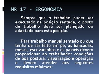 Sempre que o trabalho puder ser executado na posição sentada, o posto de trabalho deve ser planejado ou adaptado para esta posição. Para trabalho manual sentado ou que tenha de ser feito em pé, as bancadas, mesas, escrivaninhas e os painéis devem proporcionar ao trabalhador condições de boa postura, visualização e operação e devem atender aos seguintes requisitos mínimos: NR 17 - ERGONOMIA 