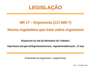 Disponível no site do Ministério do Trabalho:
http://www.mte.gov.br/legislacao/normas_regulamentadoras/nr_17.asp
LEGISLAÇÃO
NR 17 – Ergonomia (117.000-7)
Norma reguladora que trata sobre ergonomia
Praticantes da ergonomia = ergonomista
Etec – Hortolândia, 2008
 