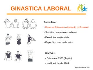Como fazer
- Deve ser feita com orientação profissional
- Sessões durante o expediente
- Exercícios seqüenciais
- Específico para cada setor
Histórico
- Criada em 1928 (Japão)
- No Brasil desde 1969
GINASTICA LABORAL
Etec – Hortolândia, 2008
 