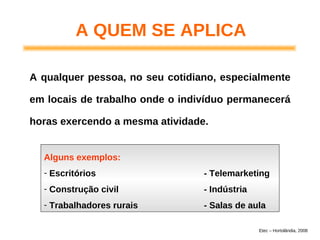 A QUEM SE APLICA
A qualquer pessoa, no seu cotidiano, especialmente
em locais de trabalho onde o indivíduo permanecerá
horas exercendo a mesma atividade.
Alguns exemplos:
- Escritórios - Telemarketing
- Construção civil - Indústria
- Trabalhadores rurais - Salas de aula
Etec – Hortolândia, 2008
 