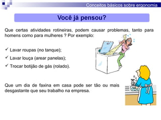 Conceitos básicos sobre ergonomia
Que certas atividades rotineiras, podem causar problemas, tanto para
homens como para mulheres ? Por exemplo:
 Lavar roupas (no tanque);
 Lavar louça (arear panelas);
 Trocar botijão de gás (rolado).
Que um dia de faxina em casa pode ser tão ou mais
desgastante que seu trabalho na empresa.
 