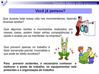 Conceitos básicos sobre ergonomia
Que durante toda nossa vida nos movimentamos, fazendo
diversas tarefas?
Que algumas tarefas e movimentos realizados em
nossas casas, podem trazer sérias conseqüências à
saúde e acabar por se manifestar na empresa?
Que prevenir apenas no trabalho é
fazer prevenção parcial, incompleta e
que pode ter efeito duvidoso?
Para prevenir acidentes, é necessário conhecer e
melhorar o posto de trabalho, os equipamentos nele
presentes e a organização do trabalho.
 