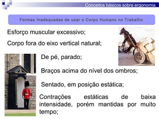 Conceitos básicos sobre ergonomia
Esforço muscular excessivo;
De pé, parado;
Corpo fora do eixo vertical natural;
Sentado, em posição estática;
Braços acima do nível dos ombros;
Contrações estáticas de baixa
intensidade, porém mantidas por muito
tempo;
Formas Inadequadas de usar o Corpo Humano no TrabalhoFormas Inadequadas de usar o Corpo Humano no Trabalho
 