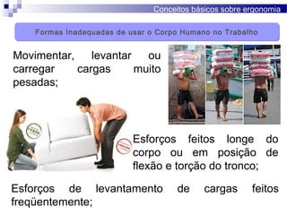 Conceitos básicos sobre ergonomia
Movimentar, levantar ou
carregar cargas muito
pesadas;
Esforços feitos longe do
corpo ou em posição de
flexão e torção do tronco;
Esforços de levantamento de cargas feitos
freqüentemente;
Formas Inadequadas de usar o Corpo Humano no TrabalhoFormas Inadequadas de usar o Corpo Humano no Trabalho
 