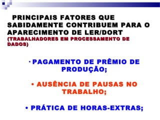 PRINCIPAIS FATORES QUEPRINCIPAIS FATORES QUE
SABIDAMENTE CONTRIBUEM PARA OSABIDAMENTE CONTRIBUEM PARA O
APARECIMENTO DE LER/DORTAPARECIMENTO DE LER/DORT
(TRABALHADORES EM PROCESSAMENTO DE(TRABALHADORES EM PROCESSAMENTO DE
DADOS)DADOS)
• PAGAMENTO DE PRÊMIO DE
PRODUÇÃO;
• AUSÊNCIA DE PAUSAS NO
TRABALHO;
• PRÁTICA DE HORAS-EXTRAS;
 