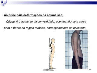 ERGONOMIA 22
As principais deformações da coluna são:
Cifose: é o aumento da convexidade, acentuando-se a curva
para a frente na região torácica, correspondendo ao corcunda;
 